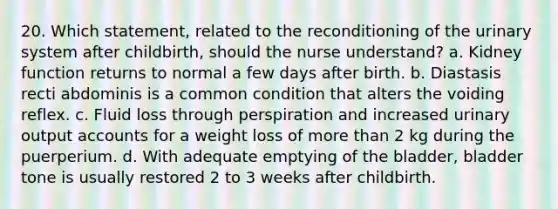 20. Which statement, related to the reconditioning of the urinary system after childbirth, should the nurse understand? a. Kidney function returns to normal a few days after birth. b. Diastasis recti abdominis is a common condition that alters the voiding reflex. c. Fluid loss through perspiration and increased urinary output accounts for a weight loss of more than 2 kg during the puerperium. d. With adequate emptying of the bladder, bladder tone is usually restored 2 to 3 weeks after childbirth.