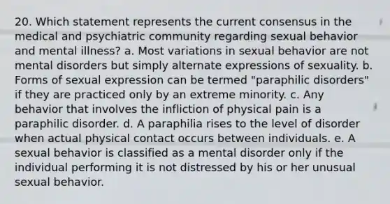 20. Which statement represents the current consensus in the medical and psychiatric community regarding sexual behavior and mental illness? a. Most variations in sexual behavior are not mental disorders but simply alternate expressions of sexuality. b. Forms of sexual expression can be termed "paraphilic disorders" if they are practiced only by an extreme minority. c. Any behavior that involves the infliction of physical pain is a paraphilic disorder. d. A paraphilia rises to the level of disorder when actual physical contact occurs between individuals. e. A sexual behavior is classified as a mental disorder only if the individual performing it is not distressed by his or her unusual sexual behavior.