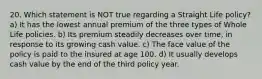 20. Which statement is NOT true regarding a Straight Life policy? a) It has the lowest annual premium of the three types of Whole Life policies. b) Its premium steadily decreases over time, in response to its growing cash value. c) The face value of the policy is paid to the insured at age 100. d) It usually develops cash value by the end of the third policy year.