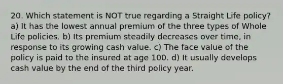 20. Which statement is NOT true regarding a Straight Life policy? a) It has the lowest annual premium of the three types of Whole Life policies. b) Its premium steadily decreases over time, in response to its growing cash value. c) The face value of the policy is paid to the insured at age 100. d) It usually develops cash value by the end of the third policy year.