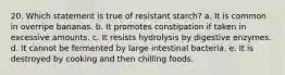 20. Which statement is true of resistant starch? a. It is common in overripe bananas. b. It promotes constipation if taken in excessive amounts. c. It resists hydrolysis by digestive enzymes. d. It cannot be fermented by large intestinal bacteria. e. It is destroyed by cooking and then chilling foods.