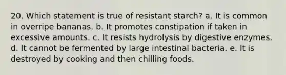 20. Which statement is true of resistant starch? a. It is common in overripe bananas. b. It promotes constipation if taken in excessive amounts. c. It resists hydrolysis by digestive enzymes. d. It cannot be fermented by large intestinal bacteria. e. It is destroyed by cooking and then chilling foods.