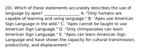 20). Which of these statements accurately describes the use of language by apes? __________________ A. "Only humans are capable of learning and using language." B. "Apes use American Sign Language in the wild." C. "Apes cannot be taught to use American Sign Language." D. "Only chimpanzees can learn American Sign Language." E. "Apes can learn American Sign Language and have shown the capacity for cultural transmission, productivity, and displacement."