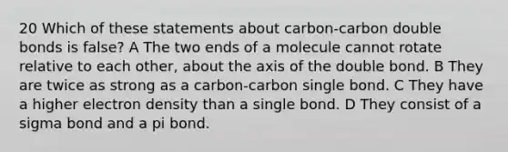 20 Which of these statements about carbon-carbon double bonds is false? A The two ends of a molecule cannot rotate relative to each other, about the axis of the double bond. B They are twice as strong as a carbon-carbon single bond. C They have a higher electron density than a single bond. D They consist of a sigma bond and a pi bond.