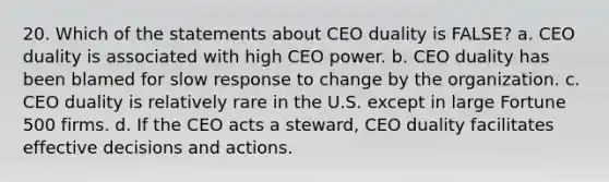 20. Which of the statements about CEO duality is FALSE? a. CEO duality is associated with high CEO power. b. CEO duality has been blamed for slow response to change by the organization. c. CEO duality is relatively rare in the U.S. except in large Fortune 500 firms. d. If the CEO acts a steward, CEO duality facilitates effective decisions and actions.