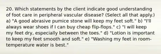 20. Which statements by the client indicate good understanding of foot care in peripheral vascular disease? (Select all that apply.) a) "A good abrasive pumice stone will keep my feet soft." b) "I'll always wear shoes if I can buy cheap flip-flops." c) "I will keep my feet dry, especially between the toes." d) "Lotion is important to keep my feet smooth and soft." e) "Washing my feet in room-temperature water is best."