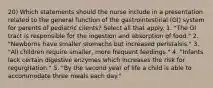 20) Which statements should the nurse include in a presentation related to the general function of the gastrointestinal (GI) system for parents of pediatric clients? Select all that apply. 1. "The GI tract is responsible for the ingestion and absorption of food." 2. "Newborns have smaller stomachs but increased peristalsis." 3. "All children require smaller, more frequent feedings." 4. "Infants lack certain digestive enzymes which increases the risk for regurgitation." 5. "By the second year of life a child is able to accommodate three meals each day."