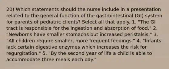 20) Which statements should the nurse include in a presentation related to the general function of the gastrointestinal (GI) system for parents of pediatric clients? Select all that apply. 1. "The GI tract is responsible for the ingestion and absorption of food." 2. "Newborns have smaller stomachs but increased peristalsis." 3. "All children require smaller, more frequent feedings." 4. "Infants lack certain digestive enzymes which increases the risk for regurgitation." 5. "By the second year of life a child is able to accommodate three meals each day."