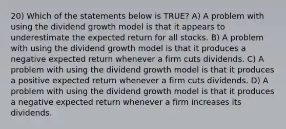 20) Which of the statements below is TRUE? A) A problem with using the dividend growth model is that it appears to underestimate the expected return for all stocks. B) A problem with using the dividend growth model is that it produces a negative expected return whenever a firm cuts dividends. C) A problem with using the dividend growth model is that it produces a positive expected return whenever a firm cuts dividends. D) A problem with using the dividend growth model is that it produces a negative expected return whenever a firm increases its dividends.