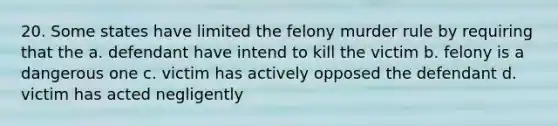 20. Some states have limited the felony murder rule by requiring that the a. defendant have intend to kill the victim b. felony is a dangerous one c. victim has actively opposed the defendant d. victim has acted negligently