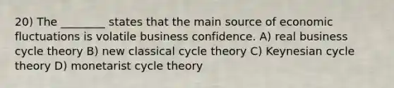 20) The ________ states that the main source of economic fluctuations is volatile business confidence. A) real business cycle theory B) new classical cycle theory C) Keynesian cycle theory D) monetarist cycle theory