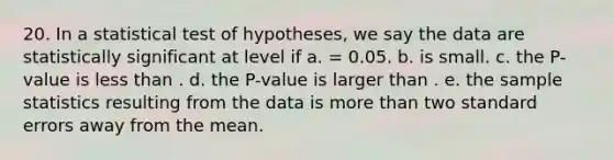 20. In a statistical test of hypotheses, we say the data are statistically significant at level if a. = 0.05. b. is small. c. the P-value is less than . d. the P-value is larger than . e. the sample statistics resulting from the data is more than two standard errors away from the mean.