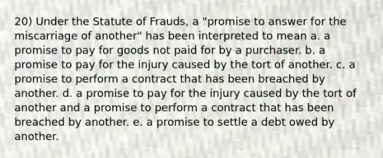 20) Under the Statute of Frauds, a "promise to answer for the miscarriage of another" has been interpreted to mean a. a promise to pay for goods not paid for by a purchaser. b. a promise to pay for the injury caused by the tort of another. c. a promise to perform a contract that has been breached by another. d. a promise to pay for the injury caused by the tort of another and a promise to perform a contract that has been breached by another. e. a promise to settle a debt owed by another.