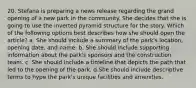 20. Stefana is preparing a news release regarding the grand opening of a new park in the community. She decides that she is going to use the inverted pyramid structure for the story. Which of the following options best describes how she should open the article? a. She should include a summary of the park's location, opening date, and name. b. She should include supporting information about the park's sponsors and the construction team. c. She should include a timeline that depicts the path that led to the opening of the park. d.She should include descriptive terms to hype the park's unique facilities and amenities.