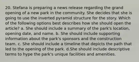 20. Stefana is preparing a news release regarding the grand opening of a new park in the community. She decides that she is going to use the inverted pyramid structure for the story. Which of the following options best describes how she should open the article? a. She should include a summary of the park's location, opening date, and name. b. She should include supporting information about the park's sponsors and the construction team. c. She should include a timeline that depicts the path that led to the opening of the park. d.She should include descriptive terms to hype the park's unique facilities and amenities.