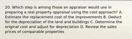 20. Which step is among those an appraiser would use in preparing a real property appraisal using the cost approach? A. Estimate the replacement cost of the improvements B. Deduct for the depreciation of the land and buildings C. Determine the original cost and adjust for depreciation D. Review the sales prices of comparable properties