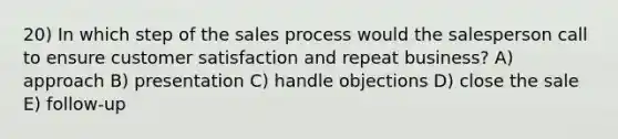 20) In which step of the sales process would the salesperson call to ensure customer satisfaction and repeat business? A) approach B) presentation C) handle objections D) close the sale E) follow-up