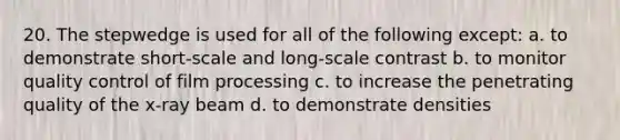 20. The stepwedge is used for all of the following except: a. to demonstrate short-scale and long-scale contrast b. to monitor quality control of film processing c. to increase the penetrating quality of the x-ray beam d. to demonstrate densities