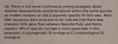 20. There is still some controversy among biologists about whether Neanderthals should be placed within the same species as modern humans or into a separate species of their own. Most DNA sequence data analyzed so far indicate that there was probably little gene flow between Neanderthals and Homo sapiens. Which species concept is most applicable in this example? A) phylogenetic B) ecological C) morphological D) biological