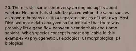 20. There is still some controversy among biologists about whether Neanderthals should be placed within the same species as modern humans or into a separate species of their own. Most DNA sequence data analyzed so far indicate that there was probably little gene flow between Neanderthals and Homo sapiens. Which species concept is most applicable in this example? A) phylogenetic B) ecological C) morphological D) biological