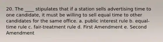 20. The ____ stipulates that if a station sells advertising time to one candidate, it must be willing to sell equal time to other candidates for the same office. a. public interest rule b. equal-time rule c. fair-treatment rule d. First Amendment e. Second Amendment