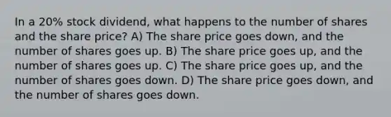 In a 20% stock dividend, what happens to the number of shares and the share price? A) The share price goes down, and the number of shares goes up. B) The share price goes up, and the number of shares goes up. C) The share price goes up, and the number of shares goes down. D) The share price goes down, and the number of shares goes down.