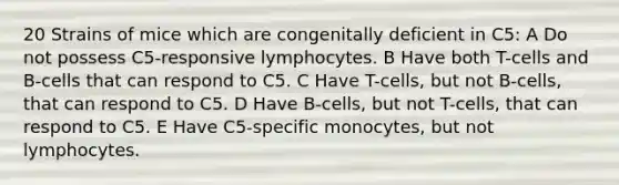 20 Strains of mice which are congenitally deficient in C5: A Do not possess C5-responsive lymphocytes. B Have both T-cells and B-cells that can respond to C5. C Have T-cells, but not B-cells, that can respond to C5. D Have B-cells, but not T-cells, that can respond to C5. E Have C5-specific monocytes, but not lymphocytes.