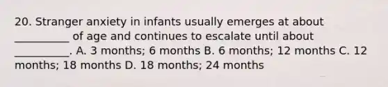 20. Stranger anxiety in infants usually emerges at about __________ of age and continues to escalate until about __________. A. 3 months; 6 months B. 6 months; 12 months C. 12 months; 18 months D. 18 months; 24 months