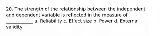 20. The strength of the relationship between the independent and dependent variable is reflected in the measure of ____________ a. Reliability c. Effect size b. Power d. External validity