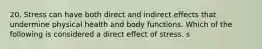 20. Stress can have both direct and indirect effects that undermine physical health and body functions. Which of the following is considered a direct effect of stress. s