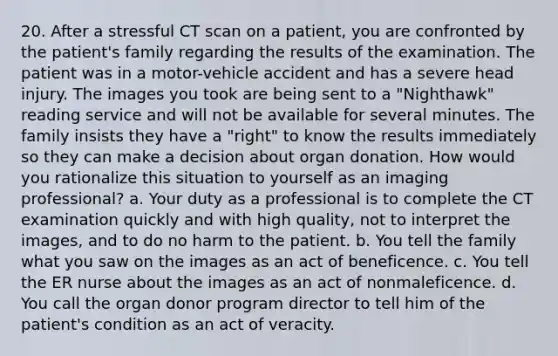 20. After a stressful CT scan on a patient, you are confronted by the patient's family regarding the results of the examination. The patient was in a motor-vehicle accident and has a severe head injury. The images you took are being sent to a "Nighthawk" reading service and will not be available for several minutes. The family insists they have a "right" to know the results immediately so they can make a decision about organ donation. How would you rationalize this situation to yourself as an imaging professional? a. Your duty as a professional is to complete the CT examination quickly and with high quality, not to interpret the images, and to do no harm to the patient. b. You tell the family what you saw on the images as an act of beneficence. c. You tell the ER nurse about the images as an act of nonmaleficence. d. You call the organ donor program director to tell him of the patient's condition as an act of veracity.