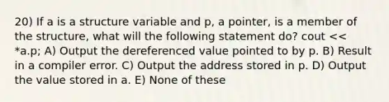 20) If a is a structure variable and p, a pointer, is a member of the structure, what will the following statement do? cout << *a.p; A) Output the dereferenced value pointed to by p. B) Result in a compiler error. C) Output the address stored in p. D) Output the value stored in a. E) None of these