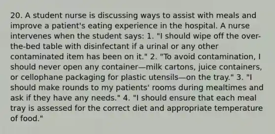 20. A student nurse is discussing ways to assist with meals and improve a patient's eating experience in the hospital. A nurse intervenes when the student says: 1. "I should wipe off the over-the-bed table with disinfectant if a urinal or any other contaminated item has been on it." 2. "To avoid contamination, I should never open any container—milk cartons, juice containers, or cellophane packaging for plastic utensils—on the tray." 3. "I should make rounds to my patients' rooms during mealtimes and ask if they have any needs." 4. "I should ensure that each meal tray is assessed for the correct diet and appropriate temperature of food."