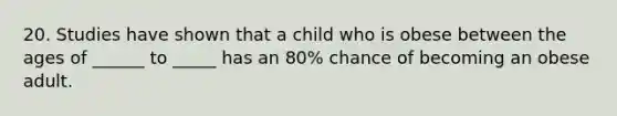 20. Studies have shown that a child who is obese between the ages of ______ to _____ has an 80% chance of becoming an obese adult.