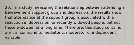 20.) In a study measuring the relationship between attending a bereavement support group and depression, the results show that attendance at the support group is associated with a reduction in depression for recently widowed people, but not those widowed for a long time. Therefore, this study contains a(n): a. confound b. mediator c. moderator d. independent variable