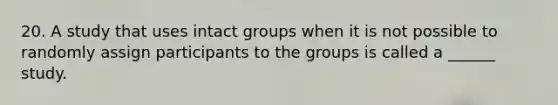 20. A study that uses intact groups when it is not possible to randomly assign participants to the groups is called a ______ study.