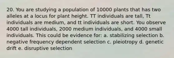 20. You are studying a population of 10000 plants that has two alleles at a locus for plant height. TT individuals are tall, Tt individuals are medium, and tt individuals are short. You observe 4000 tall individuals, 2000 medium individuals, and 4000 small individuals. This could be evidence for: a. stabilizing selection b. negative frequency dependent selection c. pleiotropy d. genetic drift e. disruptive selection