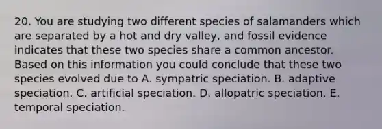 20. You are studying two different species of salamanders which are separated by a hot and dry valley, and fossil evidence indicates that these two species share a common ancestor. Based on this information you could conclude that these two species evolved due to A. sympatric speciation. B. adaptive speciation. C. artificial speciation. D. allopatric speciation. E. temporal speciation.