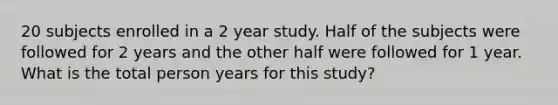 20 subjects enrolled in a 2 year study. Half of the subjects were followed for 2 years and the other half were followed for 1 year. What is the total person years for this study?