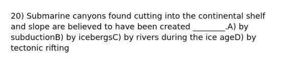 20) Submarine canyons found cutting into the continental shelf and slope are believed to have been created ________.A) by subductionB) by icebergsC) by rivers during the ice ageD) by tectonic rifting