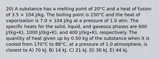 20) A substance has a melting point of 20°C and a heat of fusion of 3.5 × 104 J/kg. The boiling point is 150°C and the heat of vaporization is 7.0 × 104 J/kg at a pressure of 1.0 atm. The specific heats for the solid, liquid, and gaseous phases are 600 J/(kg∙K), 1000 J/(kg∙K), and 400 J/(kg∙K), respectively. The quantity of heat given up by 0.50 kg of the substance when it is cooled from 170°C to 88°C, at a pressure of 1.0 atmosphere, is closest to A) 70 kJ. B) 14 kJ. C) 21 kJ. D) 30 kJ. E) 44 kJ.