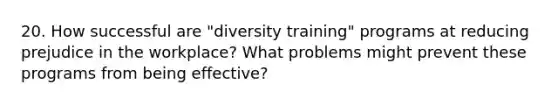 20. How successful are "diversity training" programs at reducing prejudice in the workplace? What problems might prevent these programs from being effective?