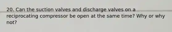 20. Can the suction valves and discharge valves on a reciprocating compressor be open at the same time? Why or why not?