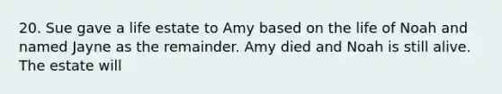 20. Sue gave a life estate to Amy based on the life of Noah and named Jayne as the remainder. Amy died and Noah is still alive. The estate will