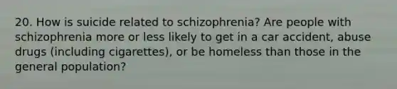 20. How is suicide related to schizophrenia? Are people with schizophrenia more or less likely to get in a car accident, abuse drugs (including cigarettes), or be home<a href='https://www.questionai.com/knowledge/k7BtlYpAMX-less-than' class='anchor-knowledge'>less than</a> those in the general population?