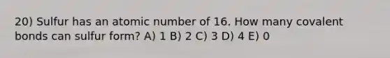 20) Sulfur has an atomic number of 16. How many <a href='https://www.questionai.com/knowledge/kWply8IKUM-covalent-bonds' class='anchor-knowledge'>covalent bonds</a> can sulfur form? A) 1 B) 2 C) 3 D) 4 E) 0