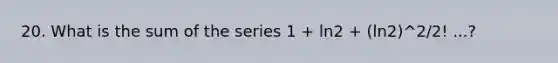 20. What is the sum of the series 1 + ln2 + (ln2)^2/2! ...?