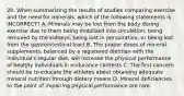 20. When summarizing the results of studies comparing exercise and the need for minerals, which of the following statements is INCORRECT? A. Minerals may be lost from the body during exercise due to them being mobilized into circulation, being removed by the kidneys, being lost in perspiration, or being lost from the gastrointestinal tract B. The proper doses of mineral supplements, balanced by a registered dietitian with the individual's regular diet, will increase the physical performance of healthy individuals in endurance contests C. The first concern should be to educate the athletes about obtaining adequate mineral nutrition through dietary means D. Mineral deficiencies to the point of impairing physical performance are rare