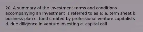 20. A summary of the investment terms and conditions accompanying an investment is referred to as a: a. term sheet b. business plan c. fund created by professional venture capitalists d. due diligence in venture investing e. capital call