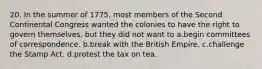 20. In the summer of 1775, most members of the Second Continental Congress wanted the colonies to have the right to govern themselves, but they did not want to a.begin committees of correspondence. b.break with the British Empire. c.challenge the Stamp Act. d.protest the tax on tea.